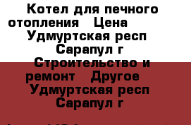 Котел для печного отопления › Цена ­ 3 100 - Удмуртская респ., Сарапул г. Строительство и ремонт » Другое   . Удмуртская респ.,Сарапул г.